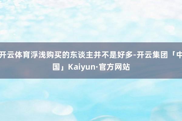 开云体育浮浅购买的东谈主并不是好多-开云集团「中国」Kaiyun·官方网站