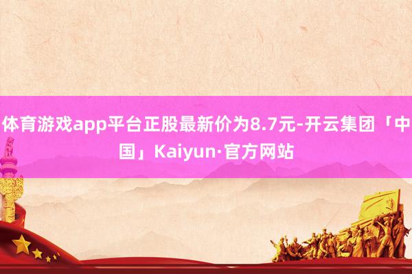 体育游戏app平台正股最新价为8.7元-开云集团「中国」Ka