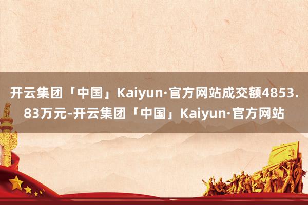 开云集团「中国」Kaiyun·官方网站成交额4853.83万