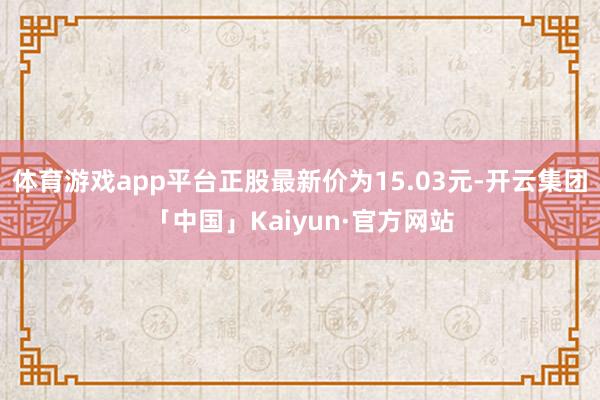 体育游戏app平台正股最新价为15.03元-开云集团「中国」Kaiyun·官方网站