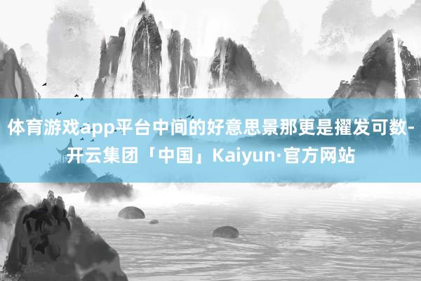 体育游戏app平台中间的好意思景那更是擢发可数-开云集团「中国」Kaiyun·官方网站