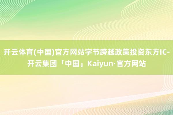 开云体育(中国)官方网站字节跨越政策投资东方IC-开云集团「中国」Kaiyun·官方网站