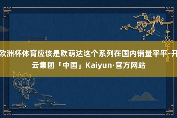 欧洲杯体育应该是欧萌达这个系列在国内销量平平-开云集团「中国」Kaiyun·官方网站