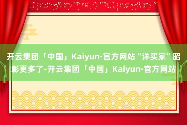 开云集团「中国」Kaiyun·官方网站“洋买家”昭彰更多了-开云集团「中国」Kaiyun·官方网站