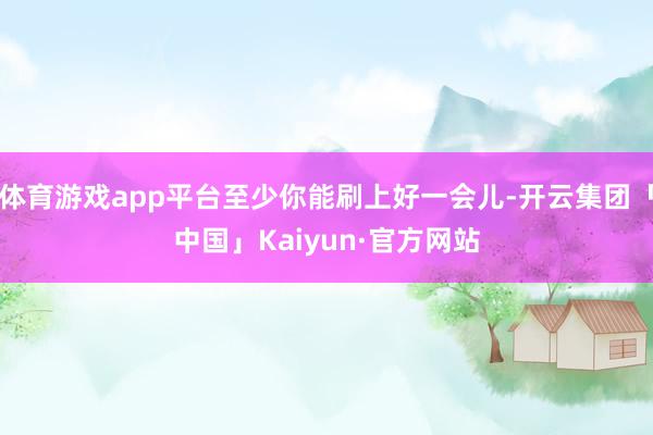 体育游戏app平台至少你能刷上好一会儿-开云集团「中国」Kaiyun·官方网站