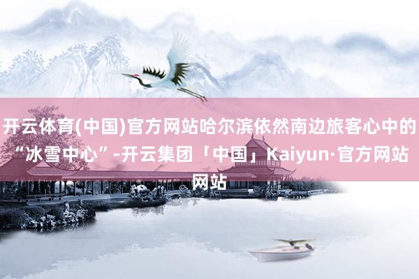 开云体育(中国)官方网站哈尔滨依然南边旅客心中的“冰雪中心”-开云集团「中国」Kaiyun·官方网站