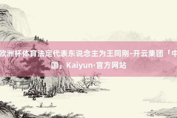 欧洲杯体育法定代表东说念主为王同刚-开云集团「中国」Kaiyun·官方网站