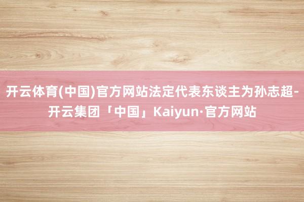 开云体育(中国)官方网站法定代表东谈主为孙志超-开云集团「中国」Kaiyun·官方网站