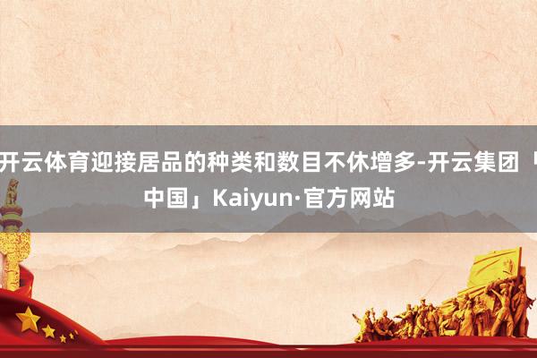 开云体育迎接居品的种类和数目不休增多-开云集团「中国」Kaiyun·官方网站