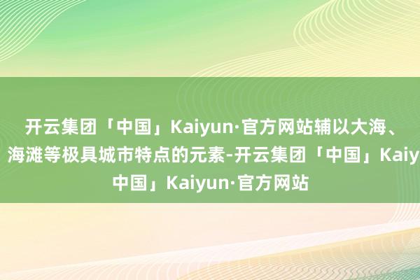 开云集团「中国」Kaiyun·官方网站辅以大海、日出、鲸鱼、海滩等极具城市特点的元素-开云集团「中国」Kaiyun·官方网站