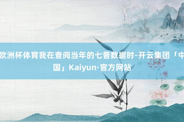 欧洲杯体育我在查阅当年的七普数据时-开云集团「中国」Kaiyun·官方网站