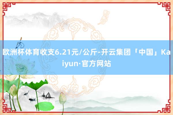 欧洲杯体育收支6.21元/公斤-开云集团「中国」Kaiyun