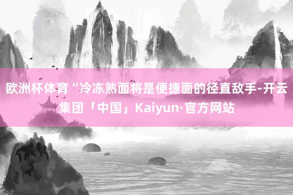 欧洲杯体育　　“冷冻熟面将是便捷面的径直敌手-开云集团「中国」Kaiyun·官方网站