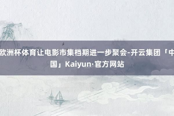 欧洲杯体育让电影市集档期进一步聚会-开云集团「中国」Kaiyun·官方网站