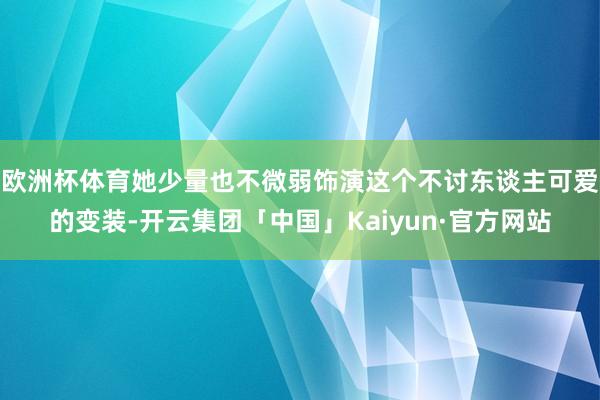 欧洲杯体育她少量也不微弱饰演这个不讨东谈主可爱的变装-开云集团「中国」Kaiyun·官方网站