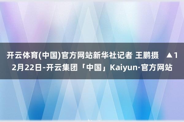 开云体育(中国)官方网站新华社记者 王鹏摄   ▲12月22