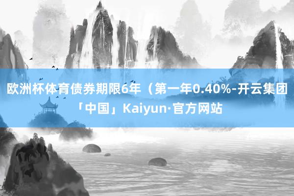 欧洲杯体育债券期限6年（第一年0.40%-开云集团「中国」K