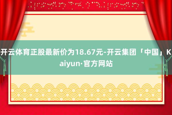 开云体育正股最新价为18.67元-开云集团「中国」Kaiyu