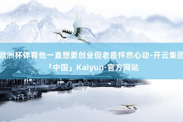 欧洲杯体育他一直想要创业但老是怦然心动-开云集团「中国」Kaiyun·官方网站