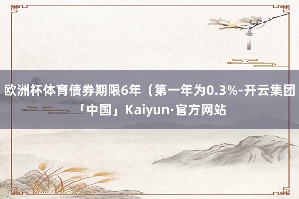 欧洲杯体育债券期限6年（第一年为0.3%-开云集团「中国」K