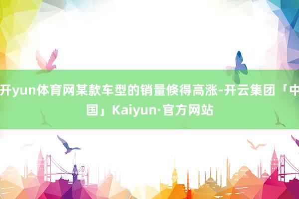 开yun体育网某款车型的销量倏得高涨-开云集团「中国」Kai