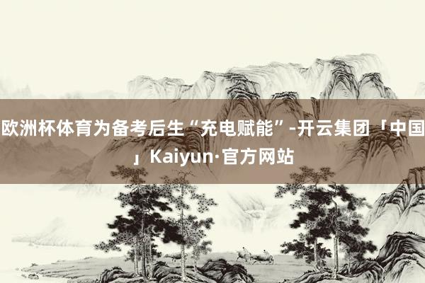 欧洲杯体育为备考后生“充电赋能”-开云集团「中国」Kaiyun·官方网站