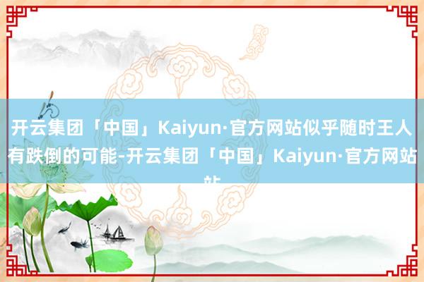 开云集团「中国」Kaiyun·官方网站似乎随时王人有跌倒的可