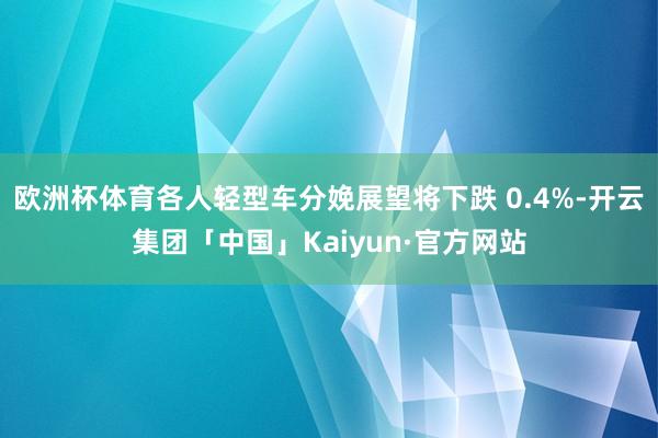 欧洲杯体育各人轻型车分娩展望将下跌 0.4%-开云集团「中国