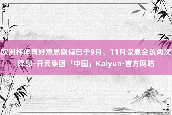 欧洲杯体育好意思联储已于9月、11月议息会议两次降息-开云集团「中国」Kaiyun·官方网站