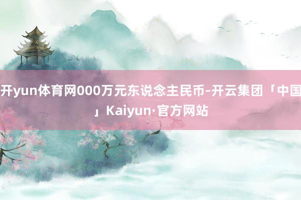 开yun体育网000万元东说念主民币-开云集团「中国」Kaiyun·官方网站