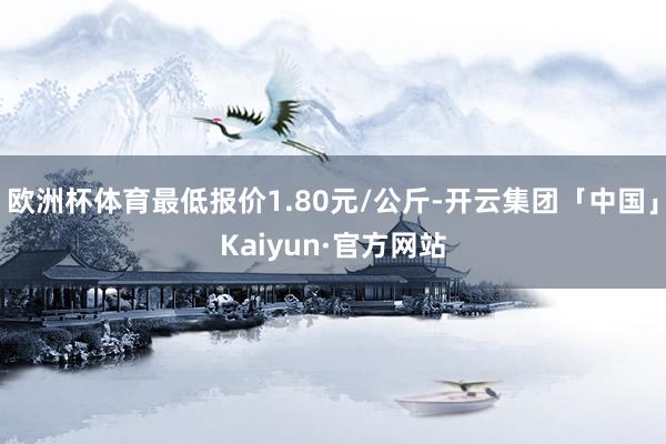 欧洲杯体育最低报价1.80元/公斤-开云集团「中国」Kaiyun·官方网站