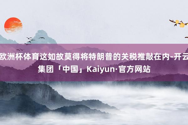 欧洲杯体育这如故莫得将特朗普的关税推敲在内-开云集团「中国」Kaiyun·官方网站