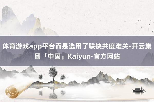 体育游戏app平台而是选用了联袂共度难关-开云集团「中国」Kaiyun·官方网站