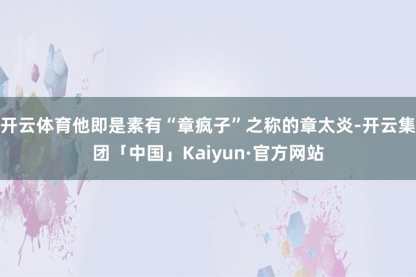 开云体育他即是素有“章疯子”之称的章太炎-开云集团「中国」Kaiyun·官方网站