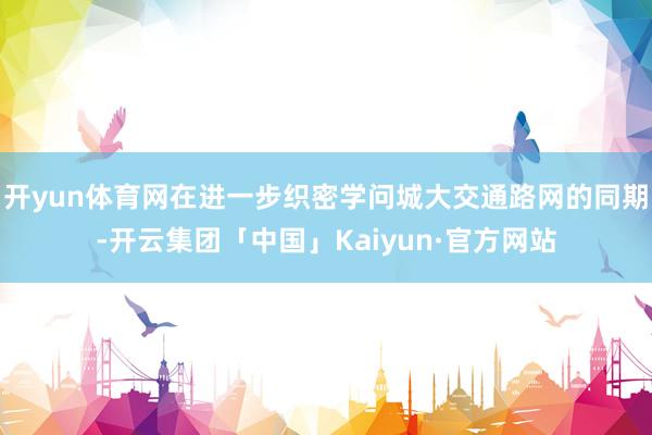 开yun体育网在进一步织密学问城大交通路网的同期-开云集团「中国」Kaiyun·官方网站