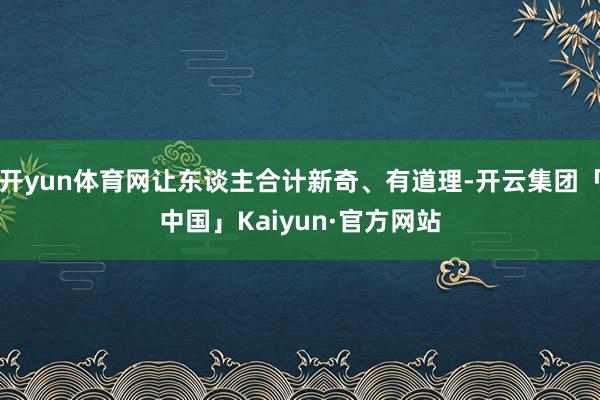 开yun体育网让东谈主合计新奇、有道理-开云集团「中国」Kaiyun·官方网站