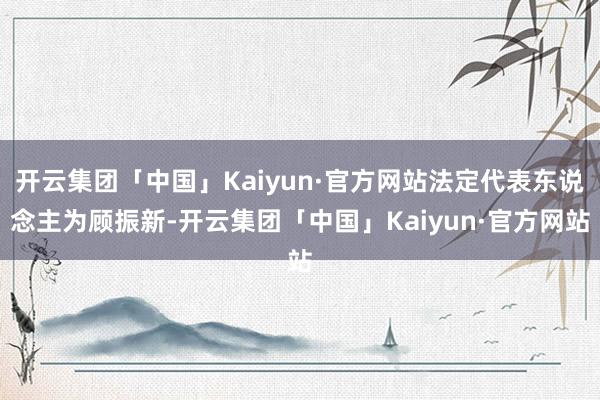 开云集团「中国」Kaiyun·官方网站法定代表东说念主为顾振新-开云集团「中国」Kaiyun·官方网站