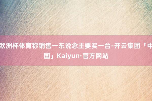 欧洲杯体育称销售一东说念主要买一台-开云集团「中国」Kaiy