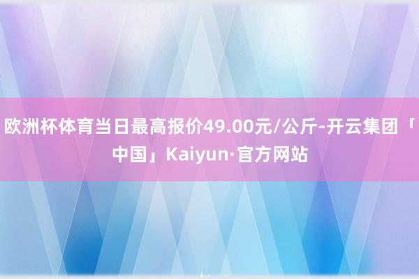 欧洲杯体育当日最高报价49.00元/公斤-开云集团「中国」Kaiyun·官方网站