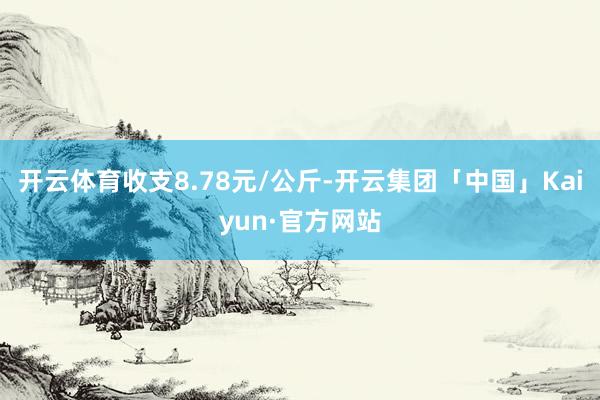 开云体育收支8.78元/公斤-开云集团「中国」Kaiyun·官方网站