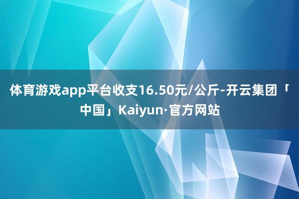 体育游戏app平台收支16.50元/公斤-开云集团「中国」Kaiyun·官方网站