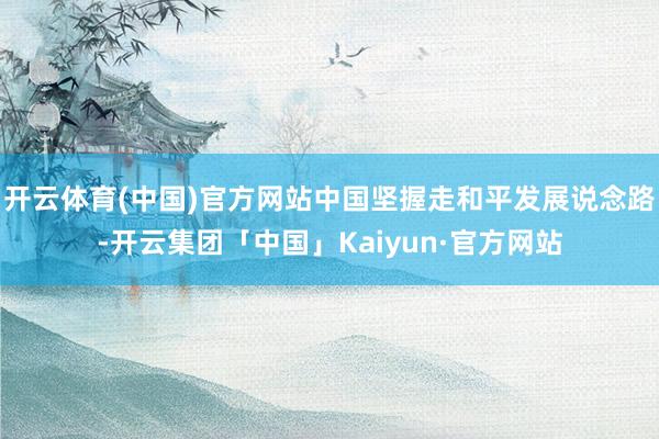 开云体育(中国)官方网站中国坚握走和平发展说念路-开云集团「中国」Kaiyun·官方网站