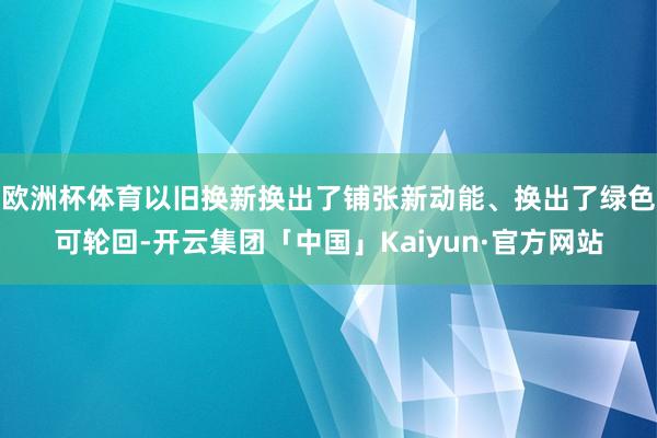 欧洲杯体育以旧换新换出了铺张新动能、换出了绿色可轮回-开云集