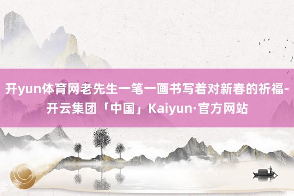 开yun体育网老先生一笔一画书写着对新春的祈福-开云集团「中国」Kaiyun·官方网站