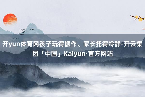 开yun体育网孩子玩得振作、家长托得冷静-开云集团「中国」Kaiyun·官方网站