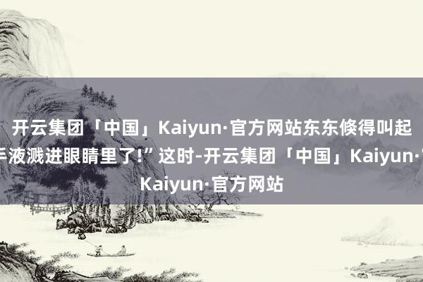 开云集团「中国」Kaiyun·官方网站东东倏得叫起来:“洗手液溅进眼睛里了!”这时-开云集团「中国」Kaiyun·官方网站