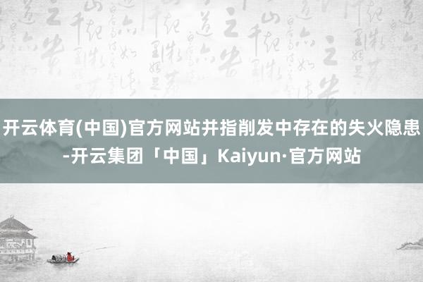 开云体育(中国)官方网站并指削发中存在的失火隐患-开云集团「中国」Kaiyun·官方网站