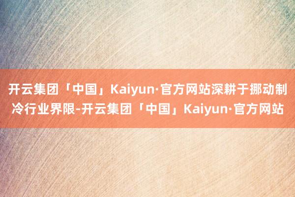 开云集团「中国」Kaiyun·官方网站深耕于挪动制冷行业界限