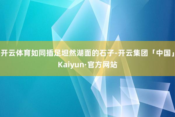 开云体育如同插足坦然湖面的石子-开云集团「中国」Kaiyun