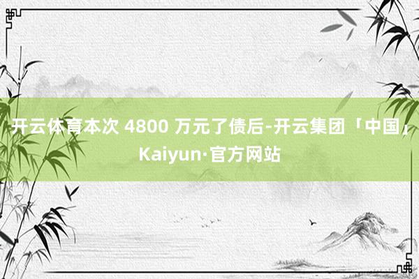 开云体育本次 4800 万元了债后-开云集团「中国」Kaiy